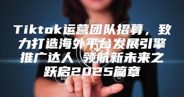 Tiktok运营团队招募，致力打造海外平台发展引擎推广达人 领航新未来之跃启2025篇章