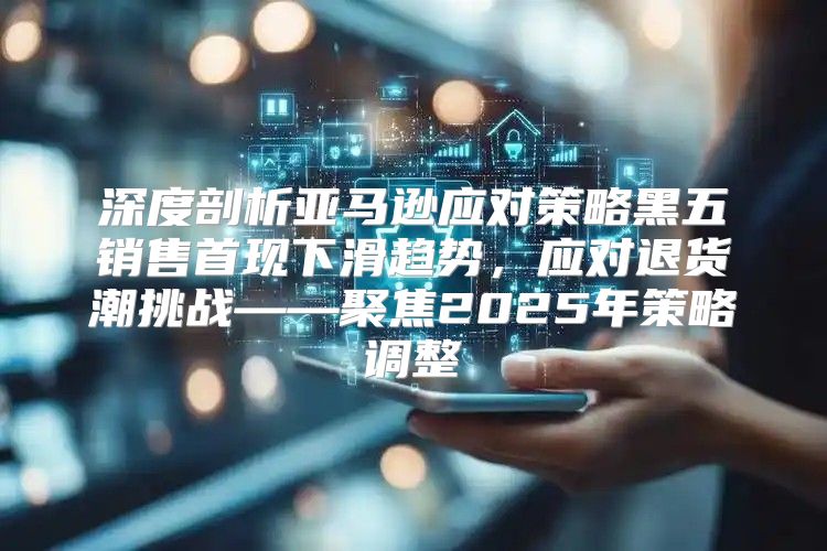 深度剖析亚马逊应对策略黑五销售首现下滑趋势，应对退货潮挑战——聚焦2025年策略调整