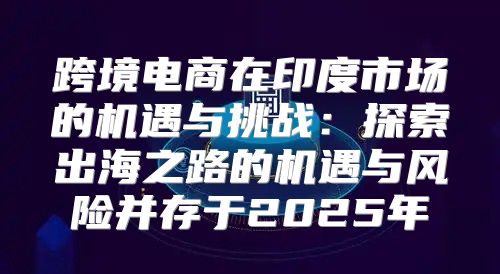 跨境电商在印度市场的机遇与挑战：探索出海之路的机遇与风险并存于2025年