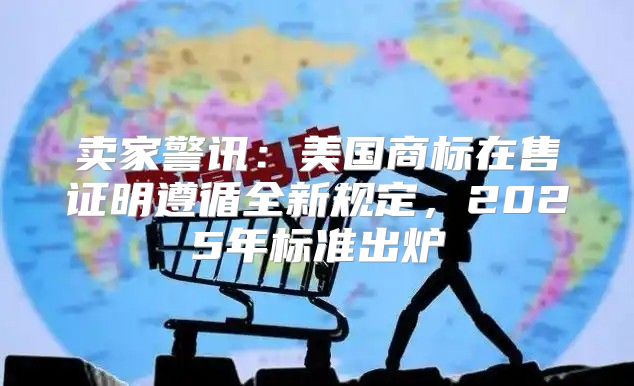 卖家警讯：美国商标在售证明遵循全新规定，2025年标准出炉