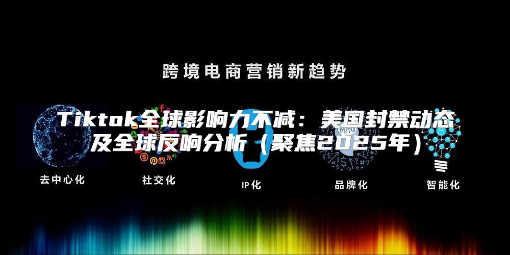 Tiktok全球影响力不减：美国封禁动态及全球反响分析聚焦2025年