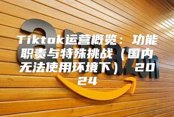 Tiktok运营概览：功能职责与特殊挑战国内无法使用环境下 2025