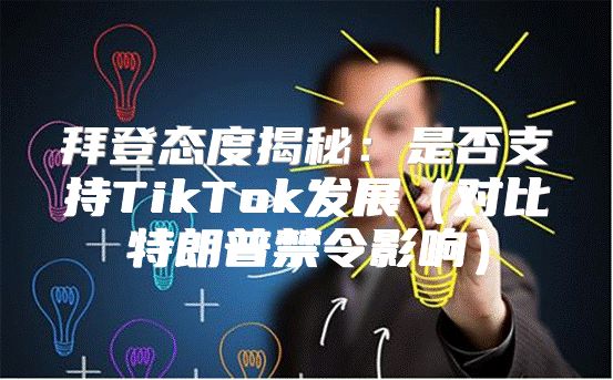 拜登态度揭秘：是否支持TikTok发展对比特朗普禁令影响