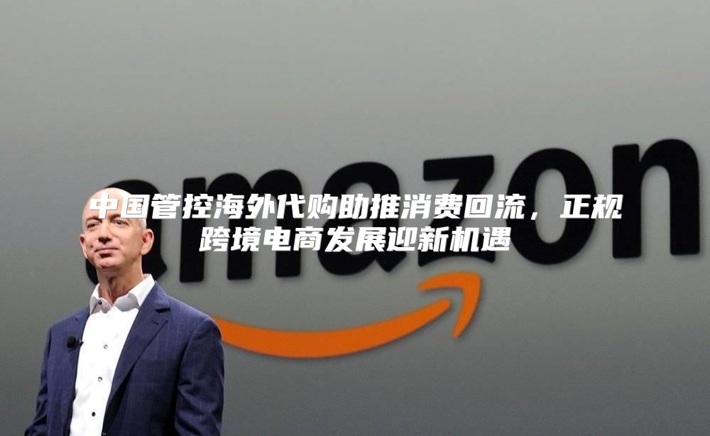 中国管控海外代购助推消费回流，正规跨境电商发展迎新机遇