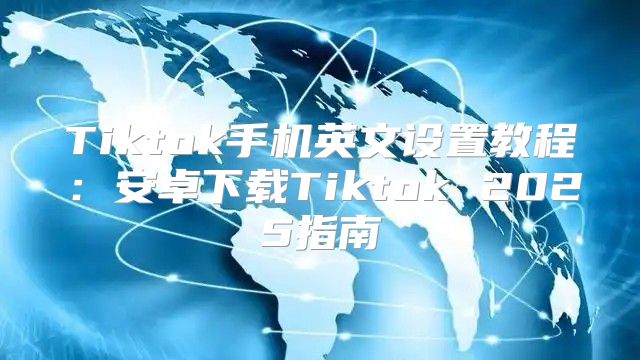 Tiktok手机英文设置教程：安卓下载Tiktok 2025指南