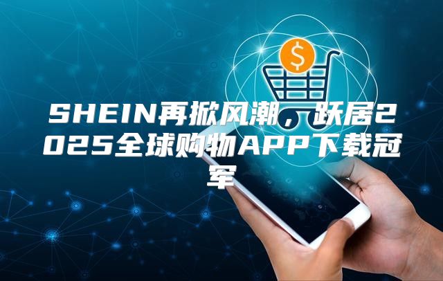 SHEIN再掀风潮，跃居2025全球购物APP下载冠军
