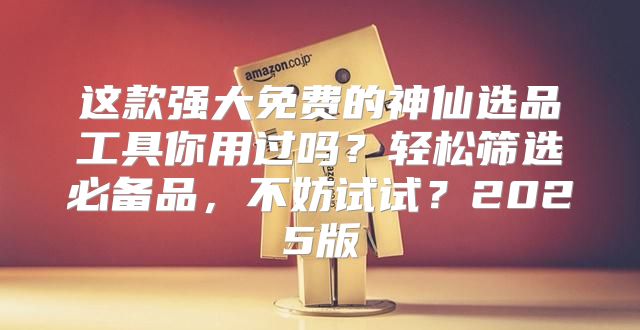 这款强大免费的神仙选品工具你用过吗？轻松筛选必备品，不妨试试？2025版