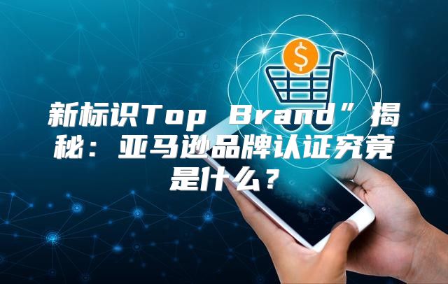 新标识Top Brand”揭秘：亚马逊品牌认证究竟是什么？