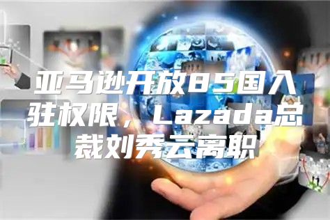 亚马逊开放85国入驻权限，Lazada总裁刘秀云离职