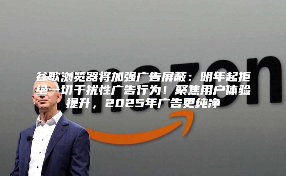 谷歌浏览器将加强广告屏蔽：明年起拒绝一切干扰性广告行为！聚焦用户体验提升，2025年广告更纯净