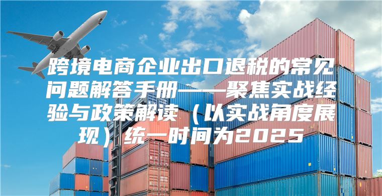 跨境电商企业出口退税的常见问题解答手册——聚焦实战经验与政策解读以实战角度展现统一时间为2025