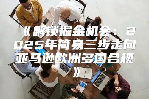 解锁掘金机会：2025年简易三步走向亚马逊欧洲多国合规