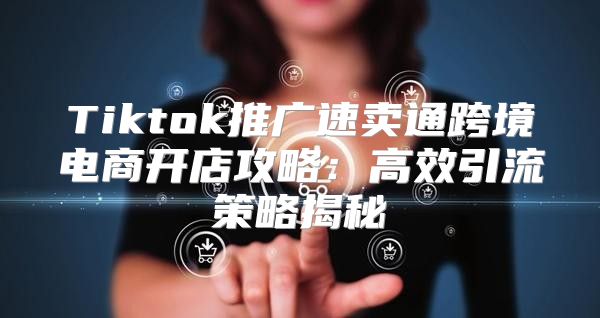Tiktok推广速卖通跨境电商开店攻略：高效引流策略揭秘