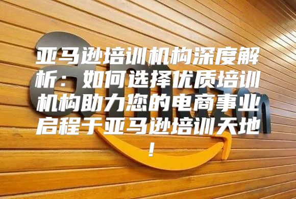 亚马逊培训机构深度解析：如何选择优质培训机构助力您的电商事业启程于亚马逊培训天地！