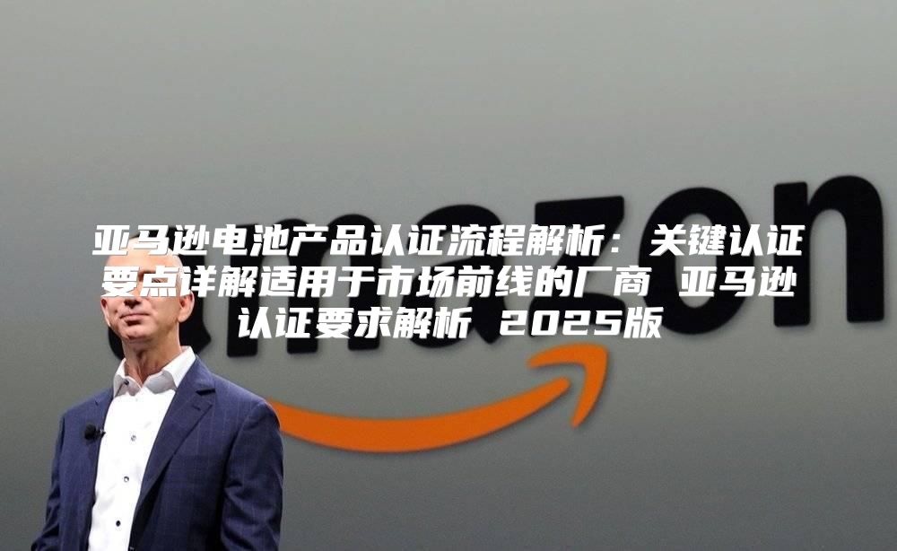 亚马逊电池产品认证流程解析：关键认证要点详解适用于市场前线的厂商 亚马逊认证要求解析 2025版