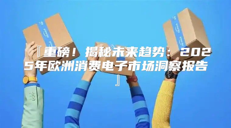 『重磅！揭秘未来趋势：2025年欧洲消费电子市场洞察报告』