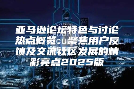 亚马逊论坛特色与讨论热点概览：聚焦用户反馈及交流社区发展的精彩亮点2025版