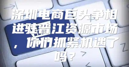 深圳电商巨头争相进驻晋江资源市场，你们抓紧机遇了吗？