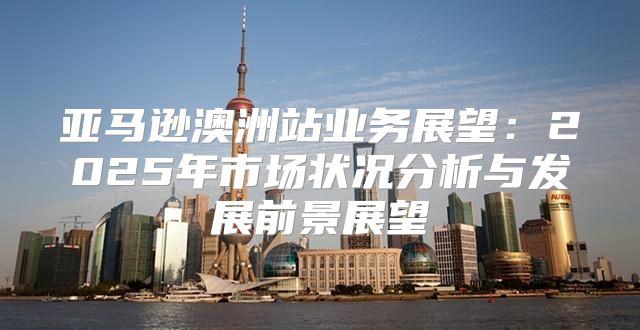 亚马逊澳洲站业务展望：2025年市场状况分析与发展前景展望