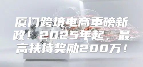 厦门跨境电商重磅新政！2025年起，最高扶持奖励200万！