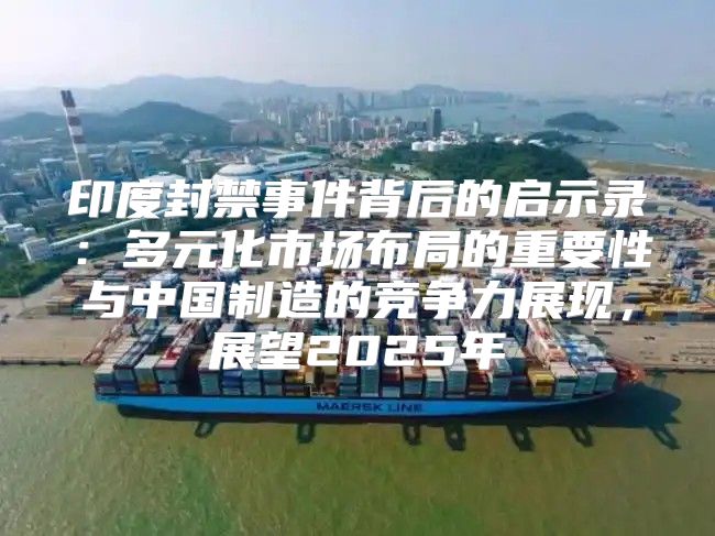 印度封禁事件背后的启示录：多元化市场布局的重要性与中国制造的竞争力展现，展望2025年