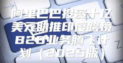 阿里巴巴投资十亿美元助推印度跨境B2B业务腾飞计划2025版