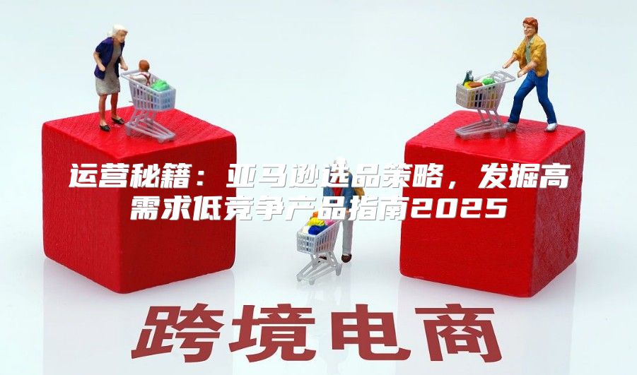 运营秘籍：亚马逊选品策略，发掘高需求低竞争产品指南2025