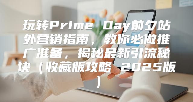 玩转Prime Day前夕站外营销指南，教你必做推广准备，揭秘最新引流秘诀收藏版攻略 2025版