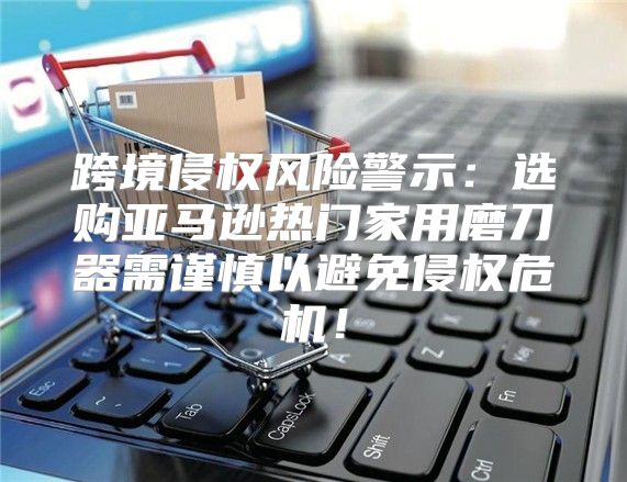 跨境侵权风险警示：选购亚马逊热门家用磨刀器需谨慎以避免侵权危机！