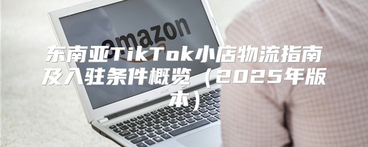 东南亚TikTok小店物流指南及入驻条件概览2025年版本