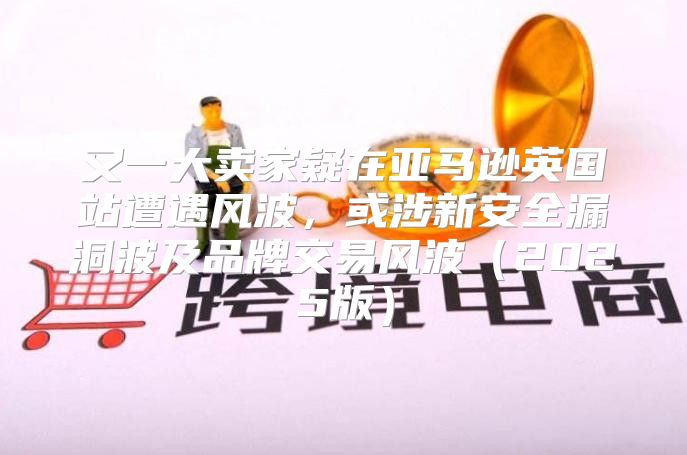 又一大卖家疑在亚马逊英国站遭遇风波，或涉新安全漏洞波及品牌交易风波2025版