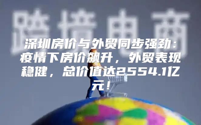 深圳房价与外贸同步强劲：疫情下房价飙升，外贸表现稳健，总价值达2554.1亿元！