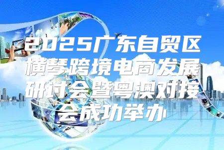 2025广东自贸区横琴跨境电商发展研讨会暨粤澳对接会成功举办