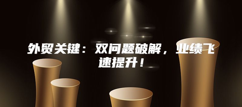 外贸关键：双问题破解，业绩飞速提升！