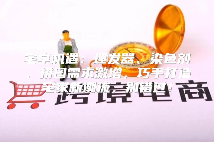宅享机遇：理发器、染色剂、拼图需求激增，巧手打造宅家新潮流，别错过！
