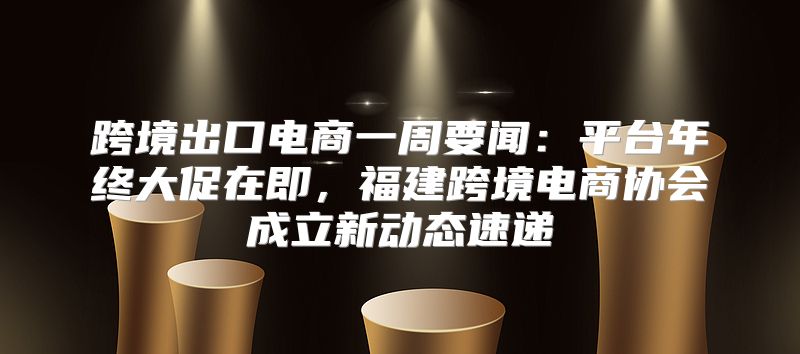 跨境出口电商一周要闻：平台年终大促在即，福建跨境电商协会成立新动态速递