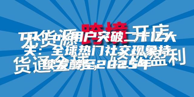 TikTok用户突破二十亿大关：全球热门社交现象持续发酵至2025年