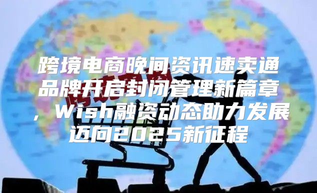 跨境电商晚间资讯速卖通品牌开启封闭管理新篇章，Wish融资动态助力发展迈向2025新征程