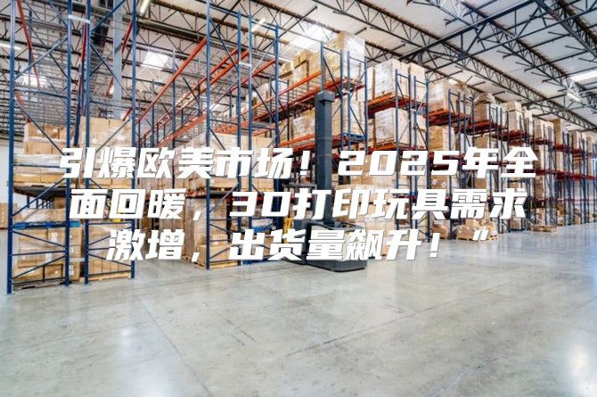 引爆欧美市场！2025年全面回暖，3D打印玩具需求激增，出货量飙升！”