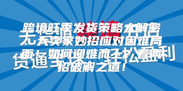 跨境旺季发货策略大解密：大卖家妙招应对困难局面！如何迎难而上？看两招破解之道！