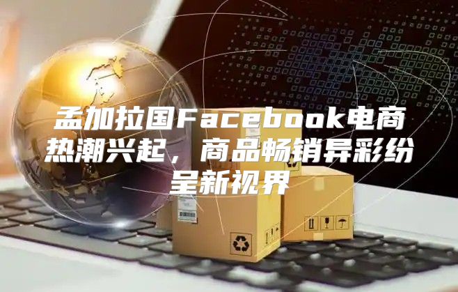 孟加拉国Facebook电商热潮兴起，商品畅销异彩纷呈新视界