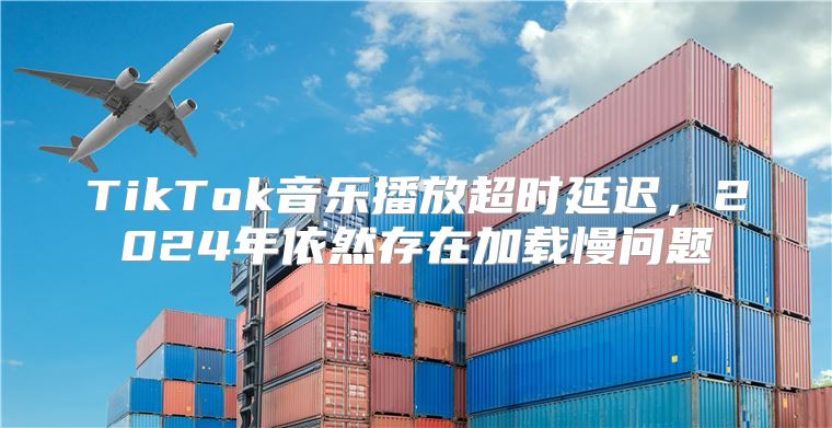 TikTok音乐播放超时延迟，2025年依然存在加载慢问题