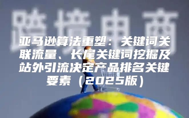 亚马逊算法重塑：关键词关联流量、长尾关键词挖掘及站外引流决定产品排名关键要素2025版