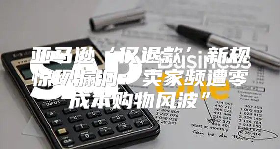 亚马逊‘仅退款’新规惊现漏洞：卖家频遭零成本购物风波”