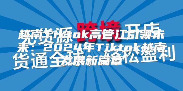 越南Tiktok高管江引领未来：2025年Tiktok越南发展新篇章