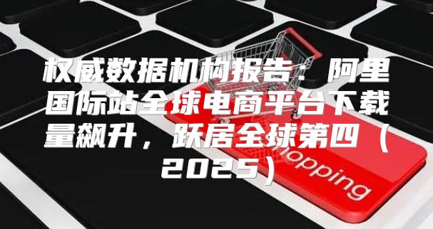 权威数据机构报告：阿里国际站全球电商平台下载量飙升，跃居全球第四2025