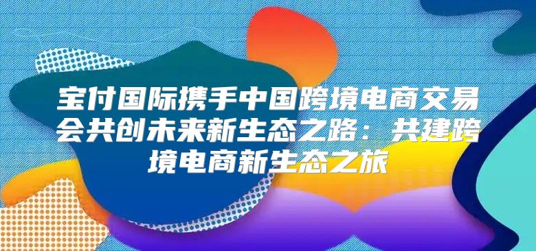 宝付国际携手中国跨境电商交易会共创未来新生态之路：共建跨境电商新生态之旅
