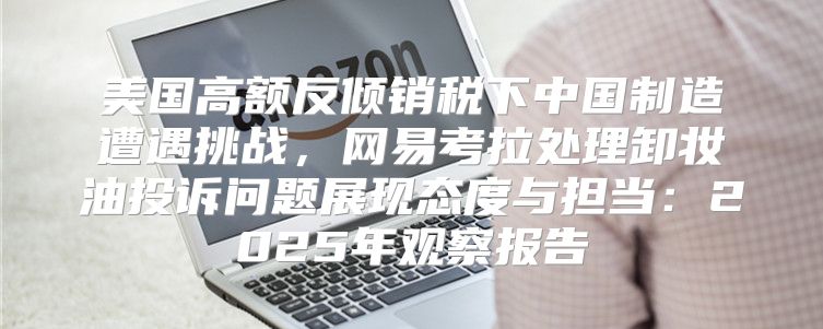 美国高额反倾销税下中国制造遭遇挑战，网易考拉处理卸妆油投诉问题展现态度与担当：2025年观察报告