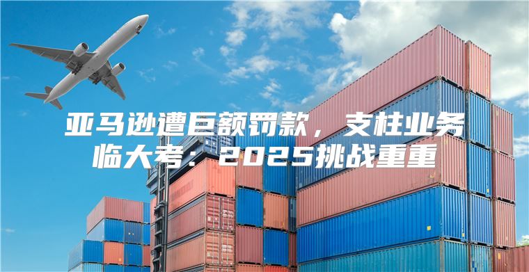 亚马逊遭巨额罚款，支柱业务临大考：2025挑战重重