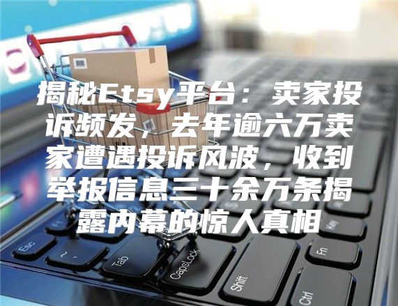 揭秘Etsy平台：卖家投诉频发，去年逾六万卖家遭遇投诉风波，收到举报信息三十余万条揭露内幕的惊人真相